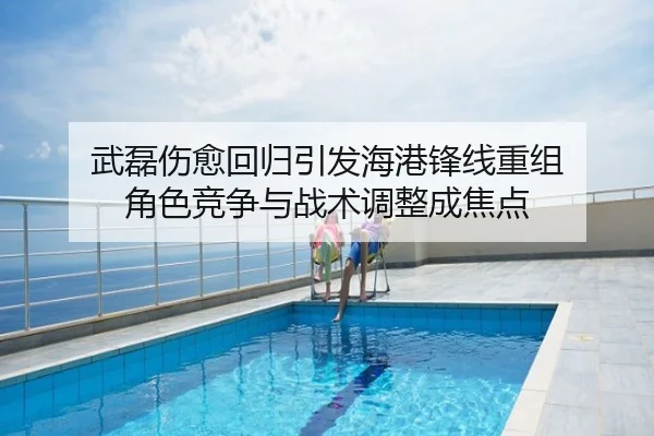武磊伤愈回归引发海港锋线重组 角色竞争与战术调整成焦点