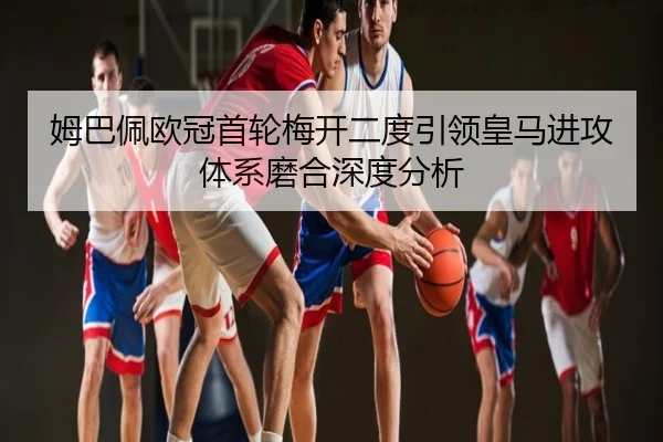 姆巴佩欧冠首轮梅开二度引领皇马进攻体系磨合深度分析
