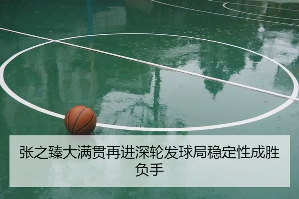 张之臻大满贯再进深轮发球局稳定性成胜负手