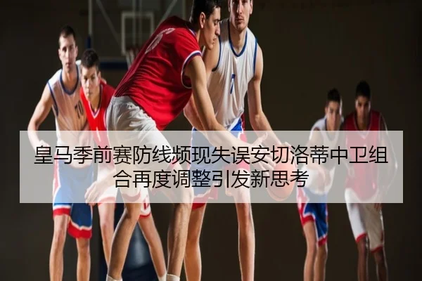 皇马季前赛防线频现失误安切洛蒂中卫组合再度调整引发新思考