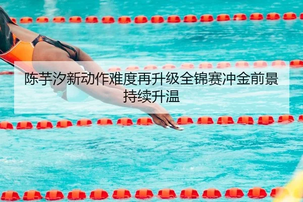 陈芋汐新动作难度再升级全锦赛冲金前景持续升温