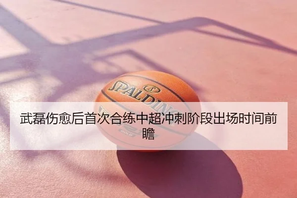 武磊伤愈后首次合练中超冲刺阶段出场时间前瞻