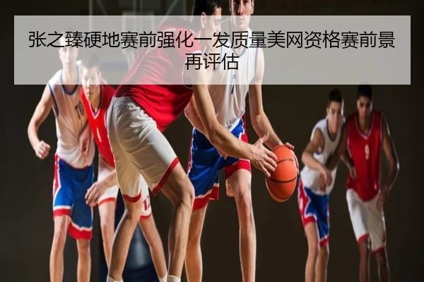 张之臻硬地赛前强化一发质量美网资格赛前景再评估