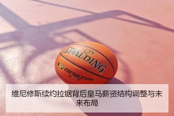 维尼修斯续约拉锯背后皇马薪资结构调整与未来布局